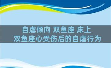 自虐倾向 双鱼座 床上 双鱼座心受伤后的自虐行为